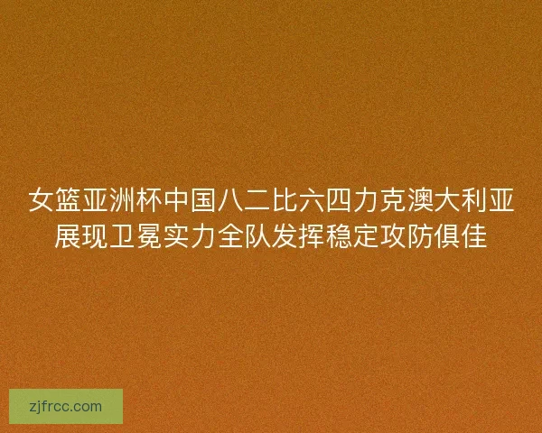 女篮亚洲杯中国八二比六四力克澳大利亚展现卫冕实力全队发挥稳定攻防俱佳