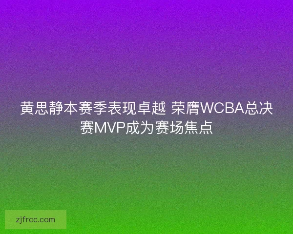 黄思静本赛季表现卓越 荣膺WCBA总决赛MVP成为赛场焦点
